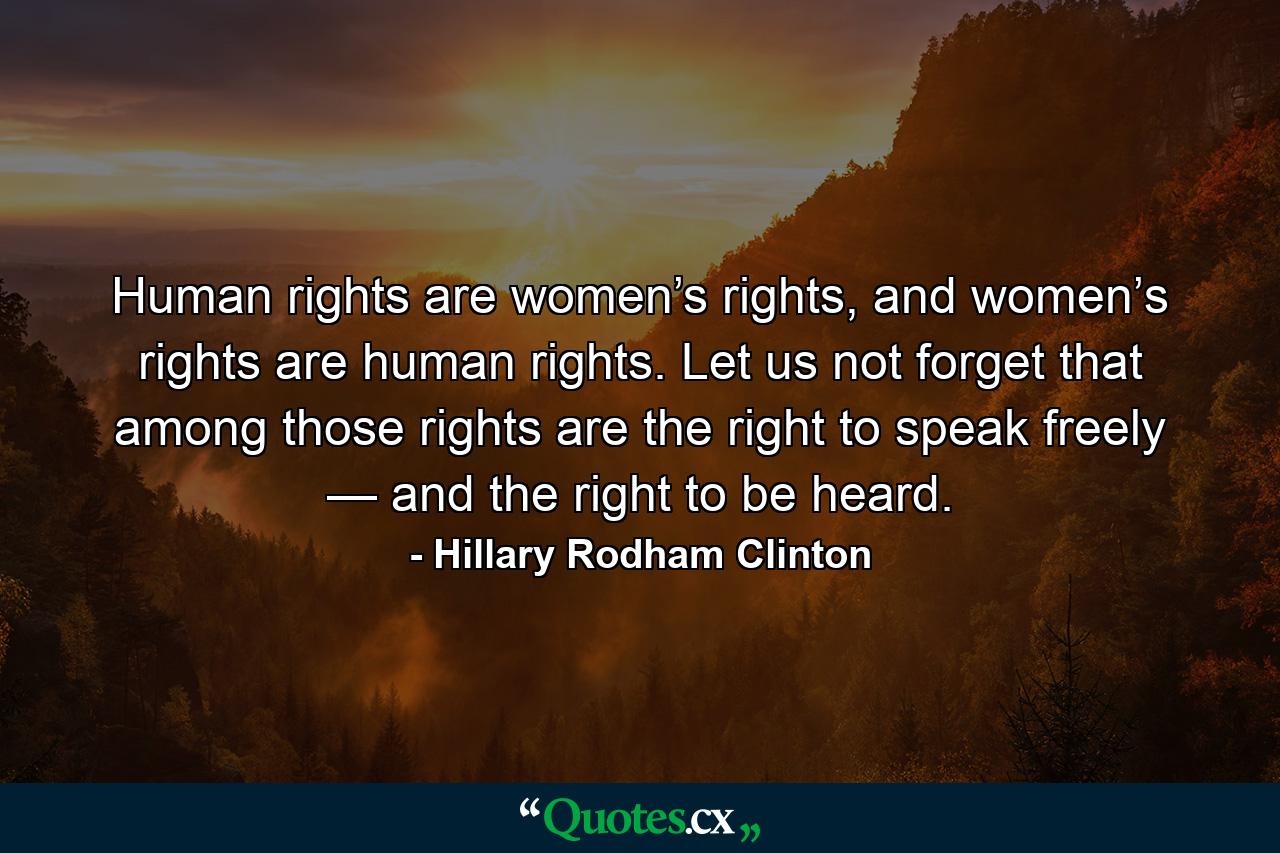 Human rights are women’s rights, and women’s rights are human rights. Let us not forget that among those rights are the right to speak freely — and the right to be heard. - Quote by Hillary Rodham Clinton