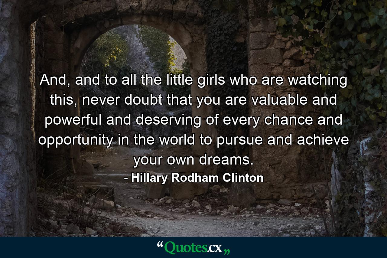 And, and to all the little girls who are watching this, never doubt that you are valuable and powerful and deserving of every chance and opportunity in the world to pursue and achieve your own dreams. - Quote by Hillary Rodham Clinton