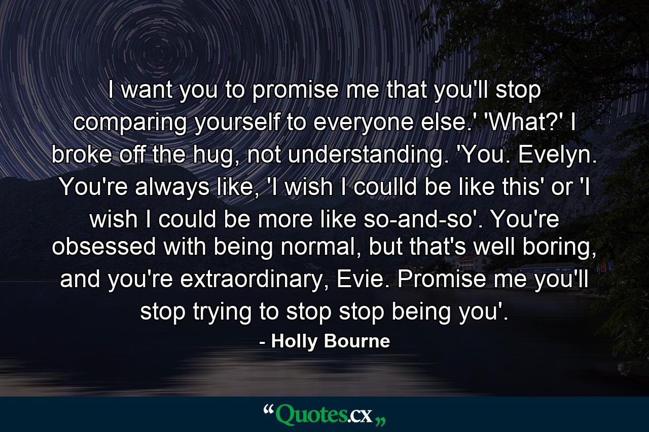 I want you to promise me that you'll stop comparing yourself to everyone else.' 'What?' I broke off the hug, not understanding. 'You. Evelyn. You're always like, 'I wish I coulld be like this' or 'I wish I could be more like so-and-so'. You're obsessed with being normal, but that's well boring, and you're extraordinary, Evie. Promise me you'll stop trying to stop stop being you'. - Quote by Holly Bourne