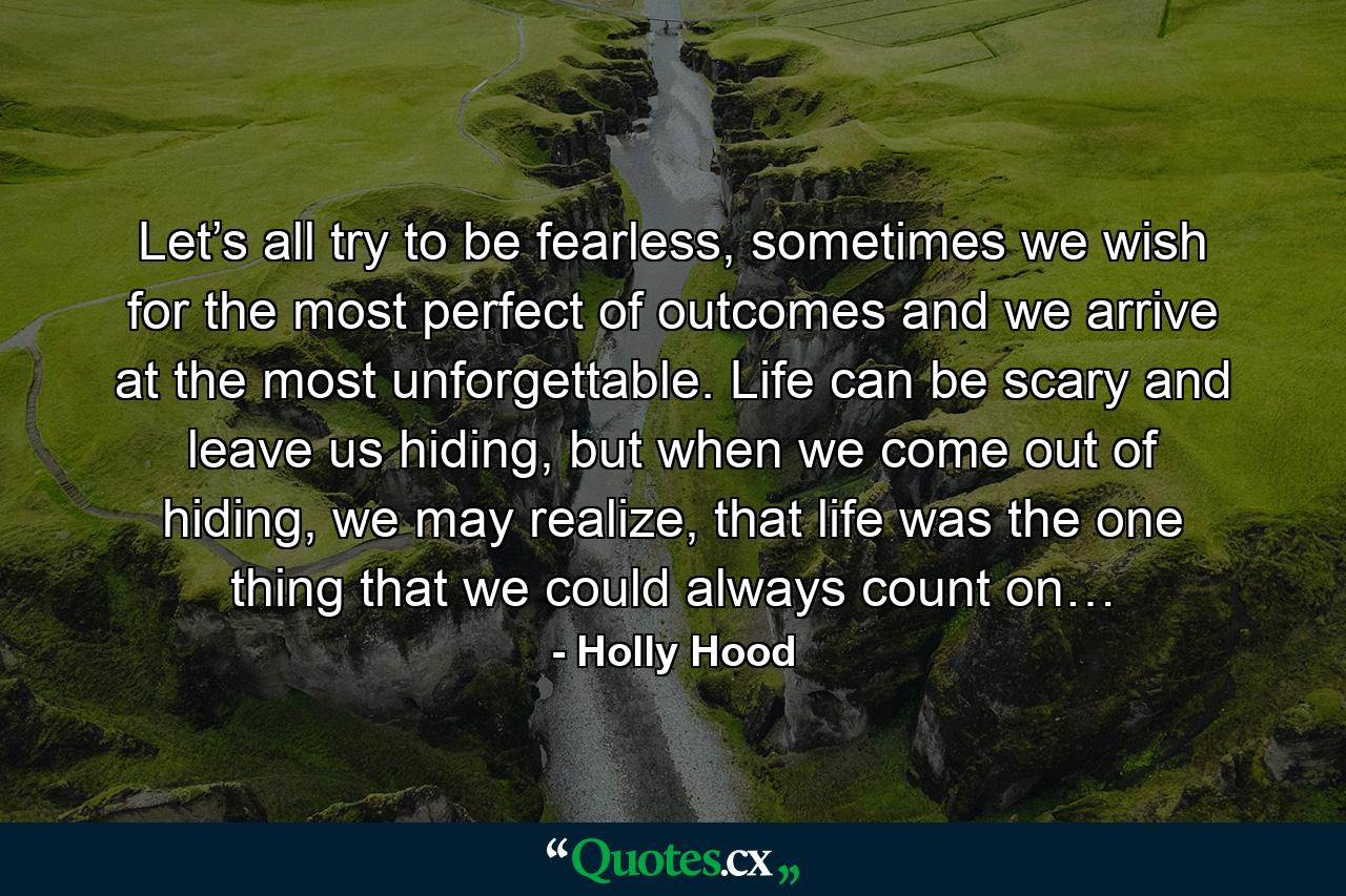 Let’s all try to be fearless, sometimes we wish for the most perfect of outcomes and we arrive at the most unforgettable. Life can be scary and leave us hiding, but when we come out of hiding, we may realize, that life was the one thing that we could always count on… - Quote by Holly Hood