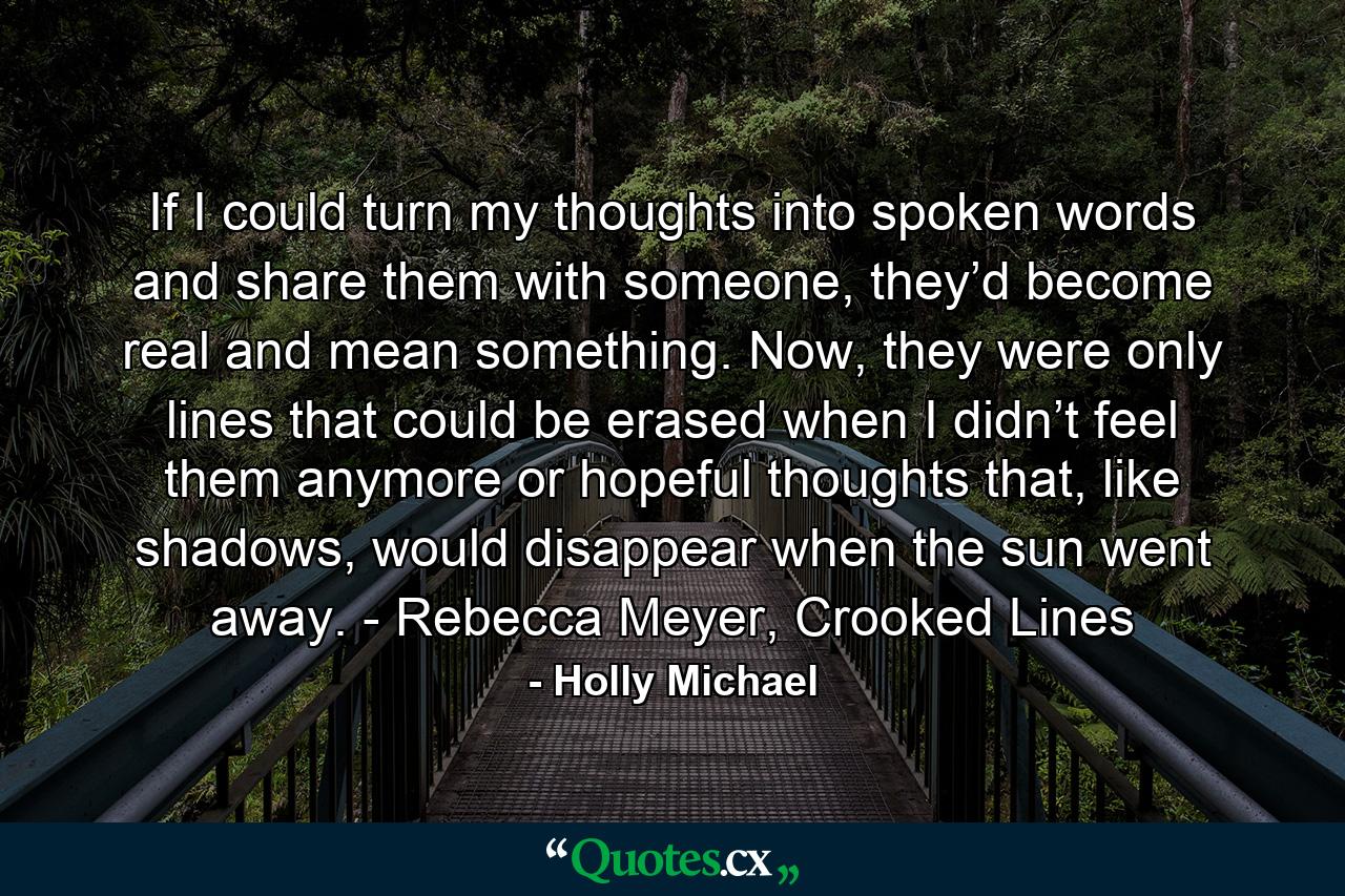 If I could turn my thoughts into spoken words and share them with someone, they’d become real and mean something. Now, they were only lines that could be erased when I didn’t feel them anymore or hopeful thoughts that, like shadows, would disappear when the sun went away. - Rebecca Meyer, Crooked Lines - Quote by Holly Michael