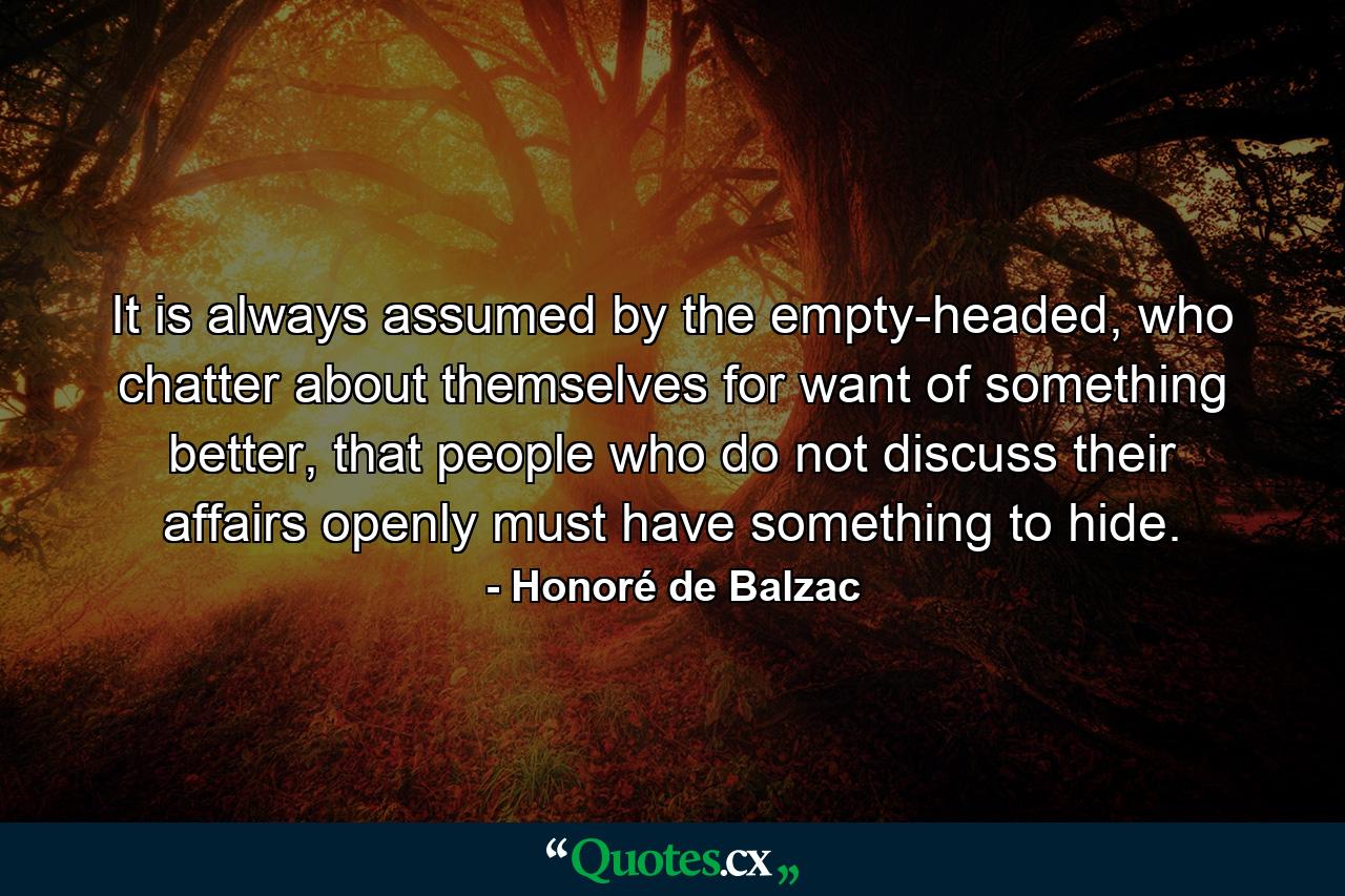 It is always assumed by the empty-headed, who chatter about themselves for want of something better, that people who do not discuss their affairs openly must have something to hide. - Quote by Honoré de Balzac