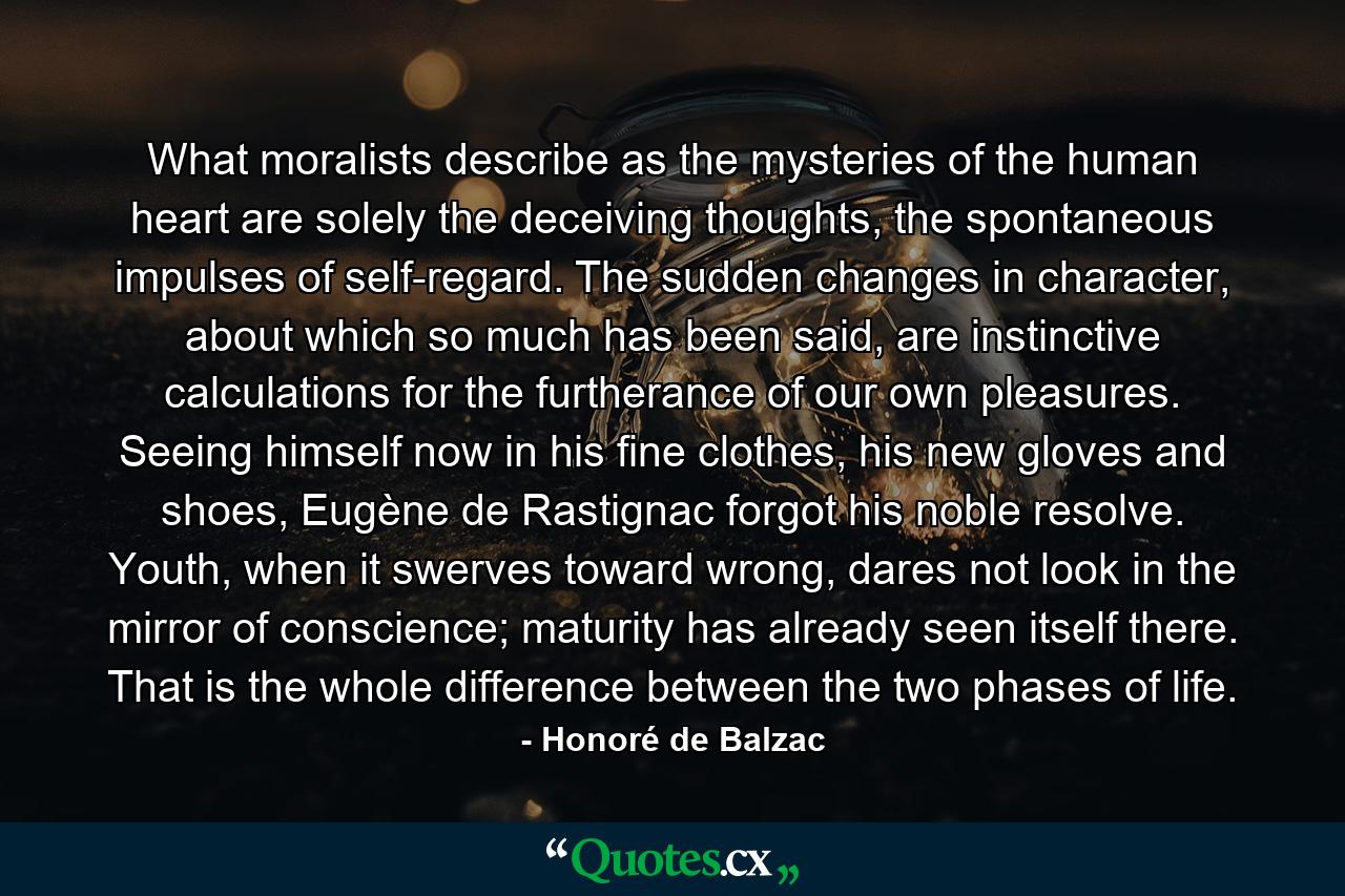 What moralists describe as the mysteries of the human heart are solely the deceiving thoughts, the spontaneous impulses of self-regard. The sudden changes in character, about which so much has been said, are instinctive calculations for the furtherance of our own pleasures. Seeing himself now in his fine clothes, his new gloves and shoes, Eugène de Rastignac forgot his noble resolve. Youth, when it swerves toward wrong, dares not look in the mirror of conscience; maturity has already seen itself there. That is the whole difference between the two phases of life. - Quote by Honoré de Balzac