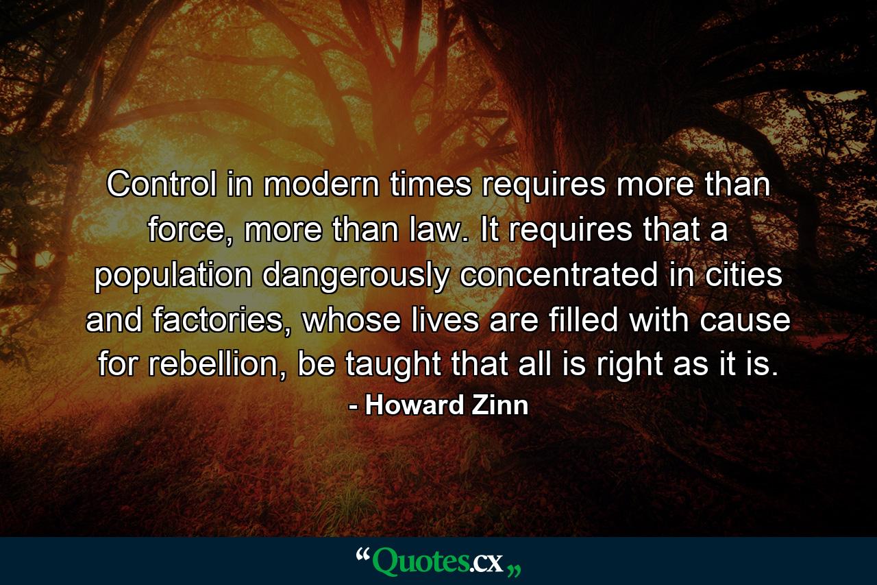 Control in modern times requires more than force, more than law. It requires that a population dangerously concentrated in cities and factories, whose lives are filled with cause for rebellion, be taught that all is right as it is. - Quote by Howard Zinn