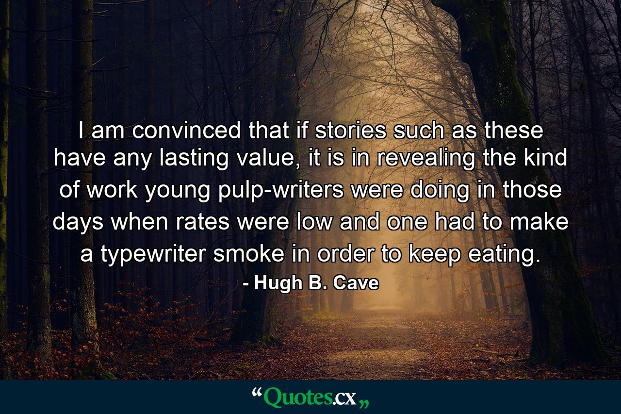 I am convinced that if stories such as these have any lasting value, it is in revealing the kind of work young pulp-writers were doing in those days when rates were low and one had to make a typewriter smoke in order to keep eating. - Quote by Hugh B. Cave