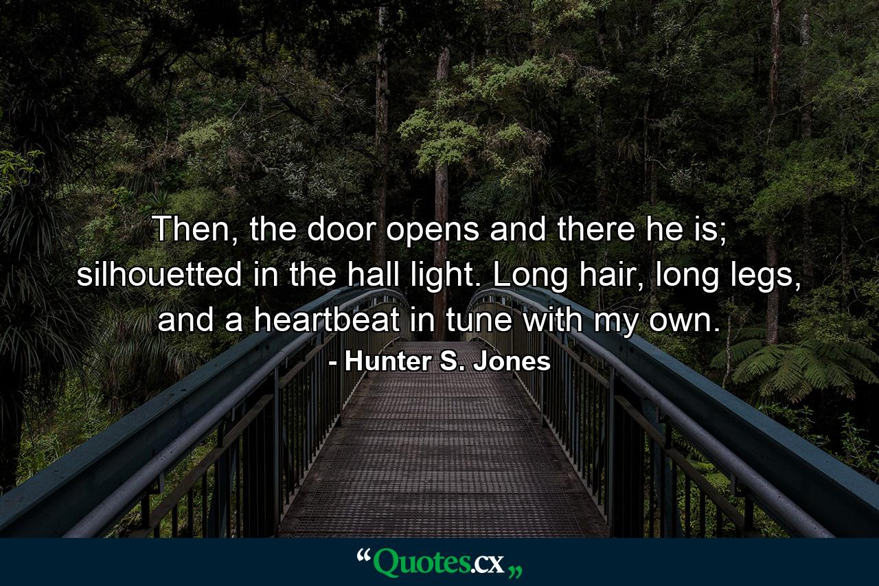 Then, the door opens and there he is; silhouetted in the hall light. Long hair, long legs, and a heartbeat in tune with my own. - Quote by Hunter S. Jones