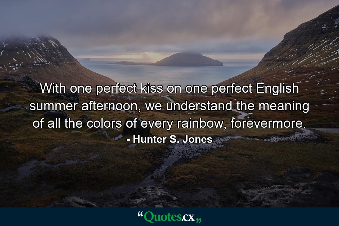 With one perfect kiss on one perfect English summer afternoon, we understand the meaning of all the colors of every rainbow, forevermore. - Quote by Hunter S. Jones