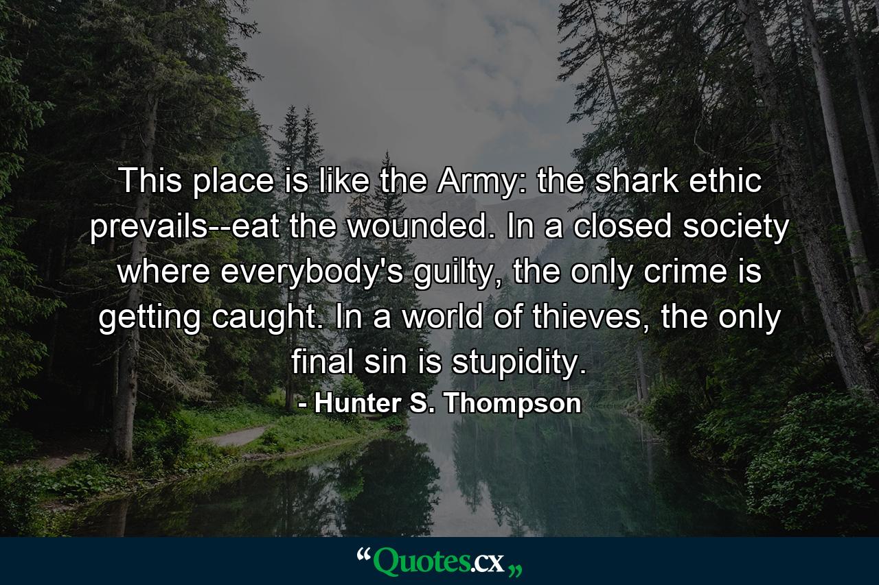 This place is like the Army: the shark ethic prevails--eat the wounded. In a closed society where everybody's guilty, the only crime is getting caught. In a world of thieves, the only final sin is stupidity. - Quote by Hunter S. Thompson