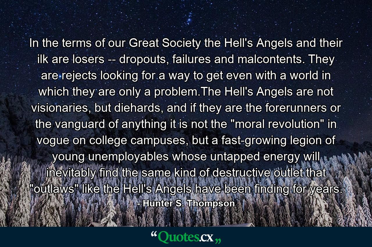 In the terms of our Great Society the Hell's Angels and their ilk are losers -- dropouts, failures and malcontents. They are rejects looking for a way to get even with a world in which they are only a problem.The Hell's Angels are not visionaries, but diehards, and if they are the forerunners or the vanguard of anything it is not the 