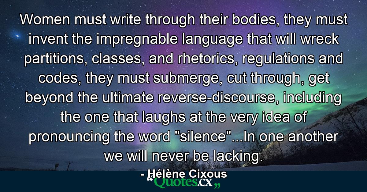 Women must write through their bodies, they must invent the impregnable language that will wreck partitions, classes, and rhetorics, regulations and codes, they must submerge, cut through, get beyond the ultimate reverse-discourse, including the one that laughs at the very idea of pronouncing the word 