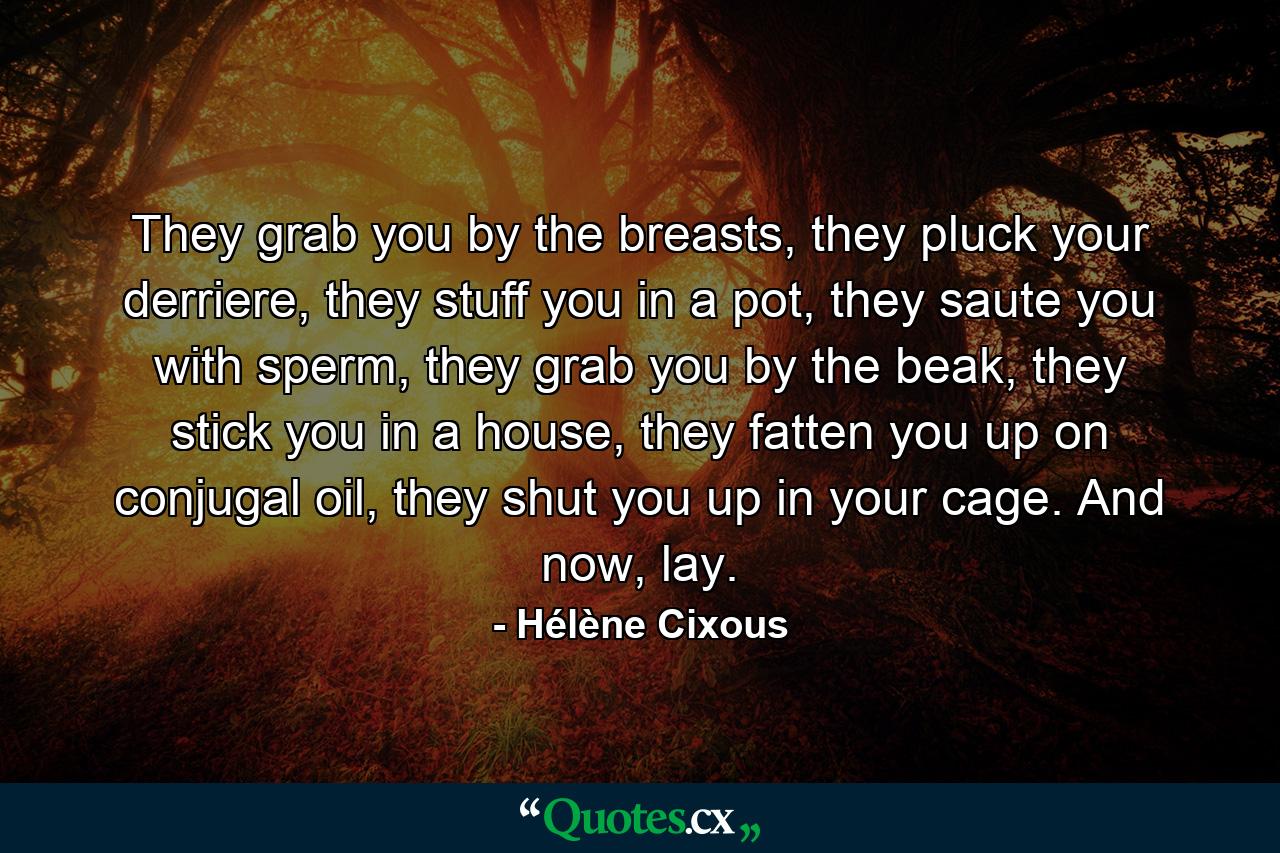 They grab you by the breasts, they pluck your derriere, they stuff you in a pot, they saute you with sperm, they grab you by the beak, they stick you in a house, they fatten you up on conjugal oil, they shut you up in your cage. And now, lay. - Quote by Hélène Cixous