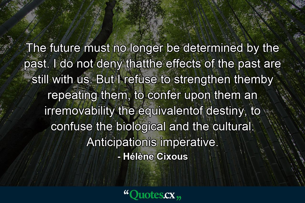 The future must no longer be determined by the past. I do not deny thatthe effects of the past are still with us. But I refuse to strengthen themby repeating them, to confer upon them an irremovability the equivalentof destiny, to confuse the biological and the cultural. Anticipationis imperative. - Quote by Hélène Cixous