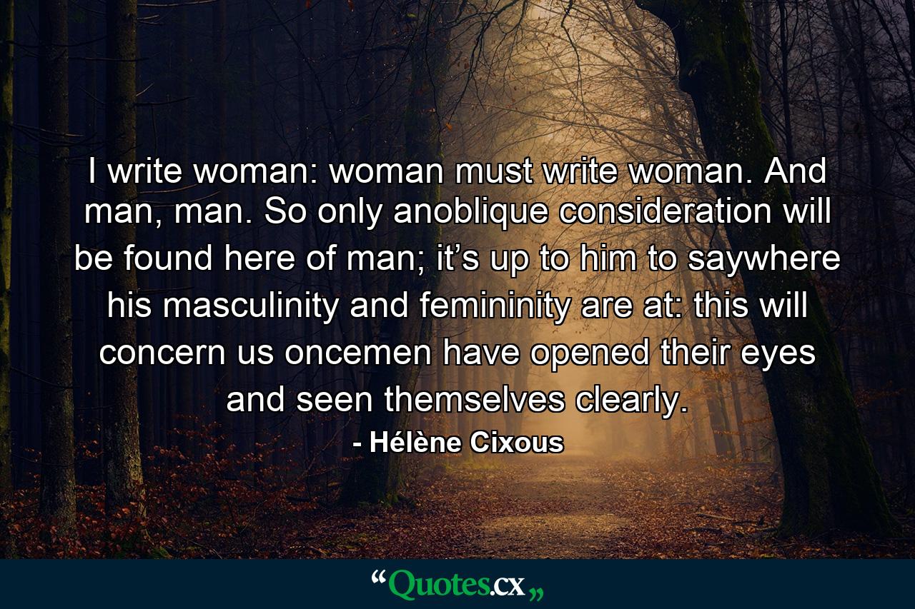 I write woman: woman must write woman. And man, man. So only anoblique consideration will be found here of man; it’s up to him to saywhere his masculinity and femininity are at: this will concern us oncemen have opened their eyes and seen themselves clearly. - Quote by Hélène Cixous