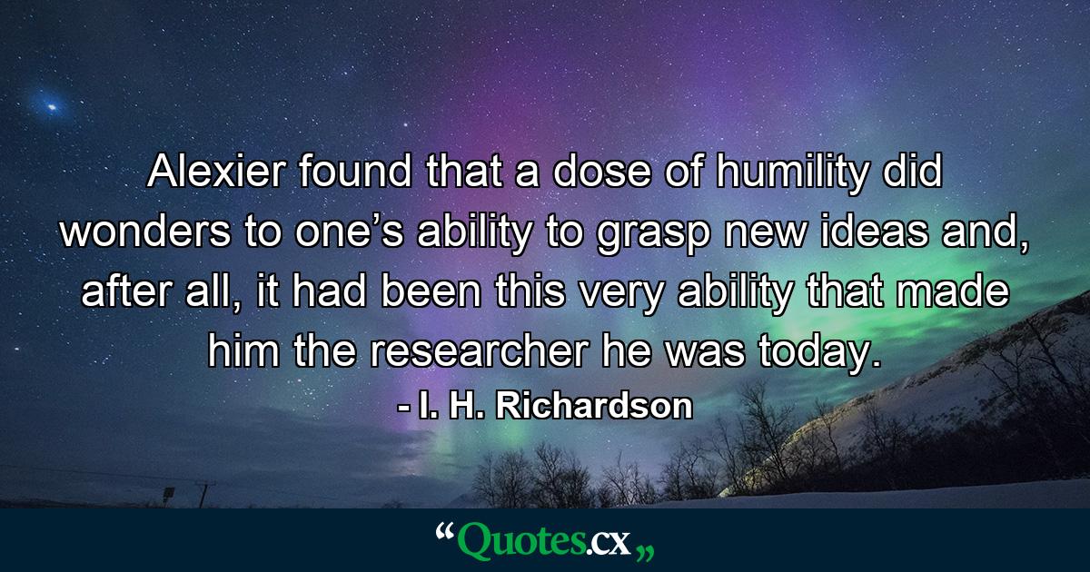 Alexier found that a dose of humility did wonders to one’s ability to grasp new ideas and, after all, it had been this very ability that made him the researcher he was today. - Quote by I. H. Richardson