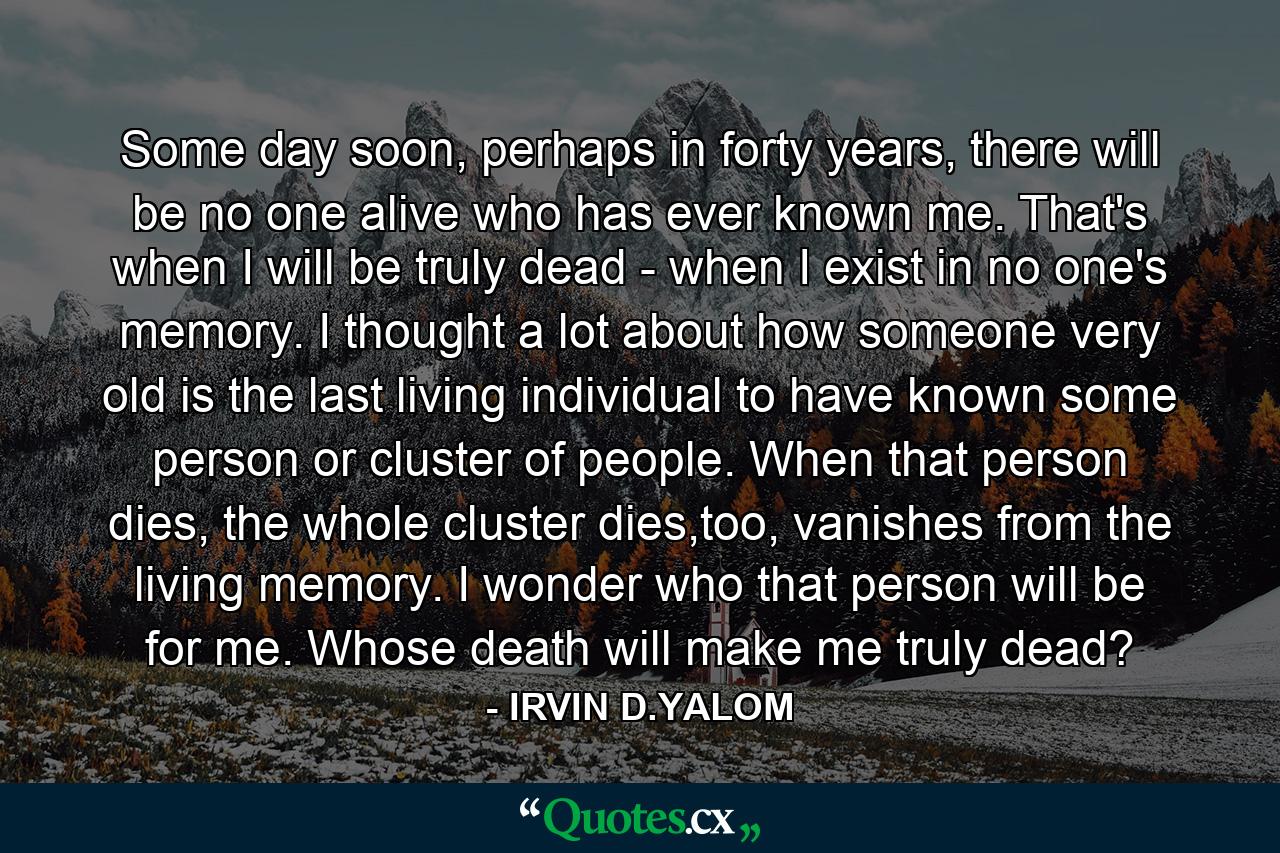 Some day soon, perhaps in forty years, there will be no one alive who has ever known me. That's when I will be truly dead - when I exist in no one's memory. I thought a lot about how someone very old is the last living individual to have known some person or cluster of people. When that person dies, the whole cluster dies,too, vanishes from the living memory. I wonder who that person will be for me. Whose death will make me truly dead? - Quote by IRVIN D.YALOM