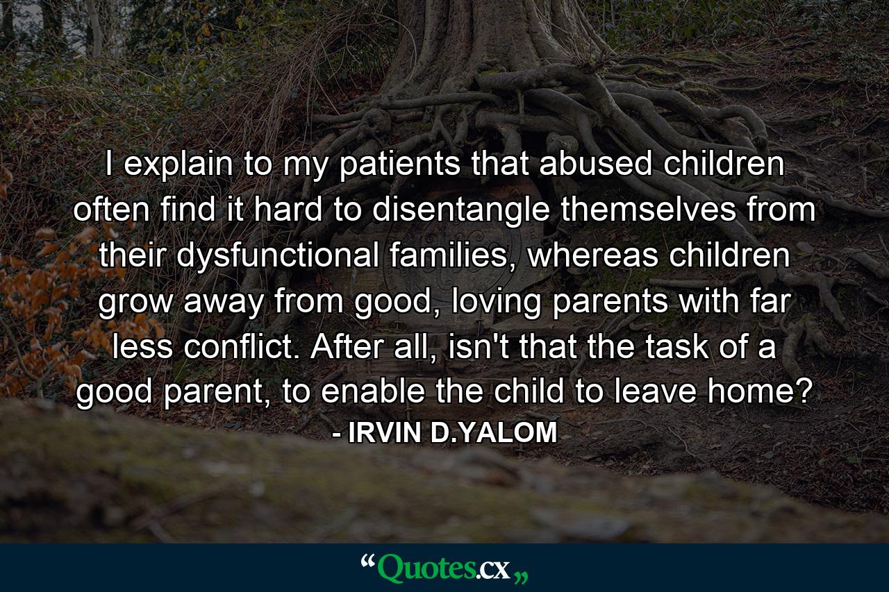 I explain to my patients that abused children often find it hard to disentangle themselves from their dysfunctional families, whereas children grow away from good, loving parents with far less conflict. After all, isn't that the task of a good parent, to enable the child to leave home? - Quote by IRVIN D.YALOM