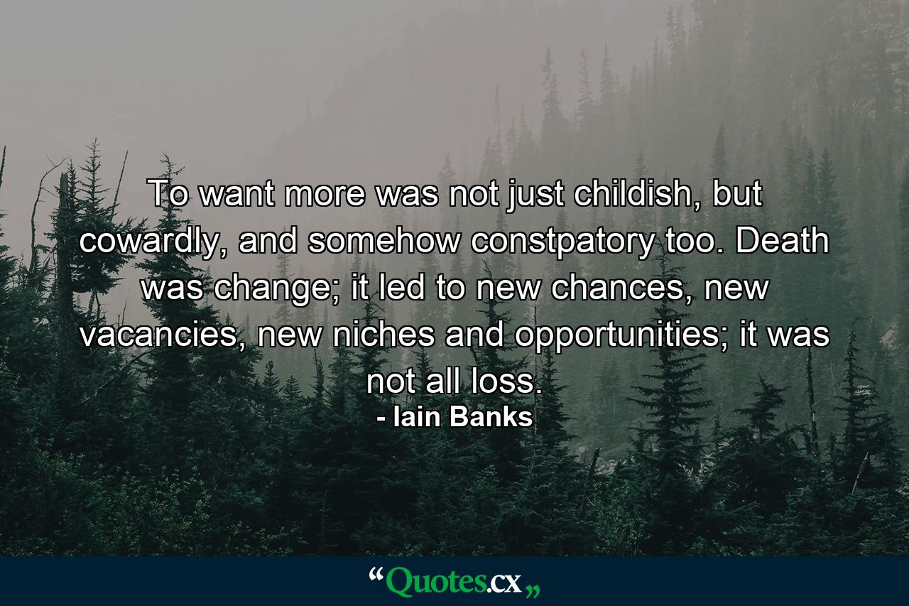 To want more was not just childish, but cowardly, and somehow constpatory too. Death was change; it led to new chances, new vacancies, new niches and opportunities; it was not all loss. - Quote by Iain Banks