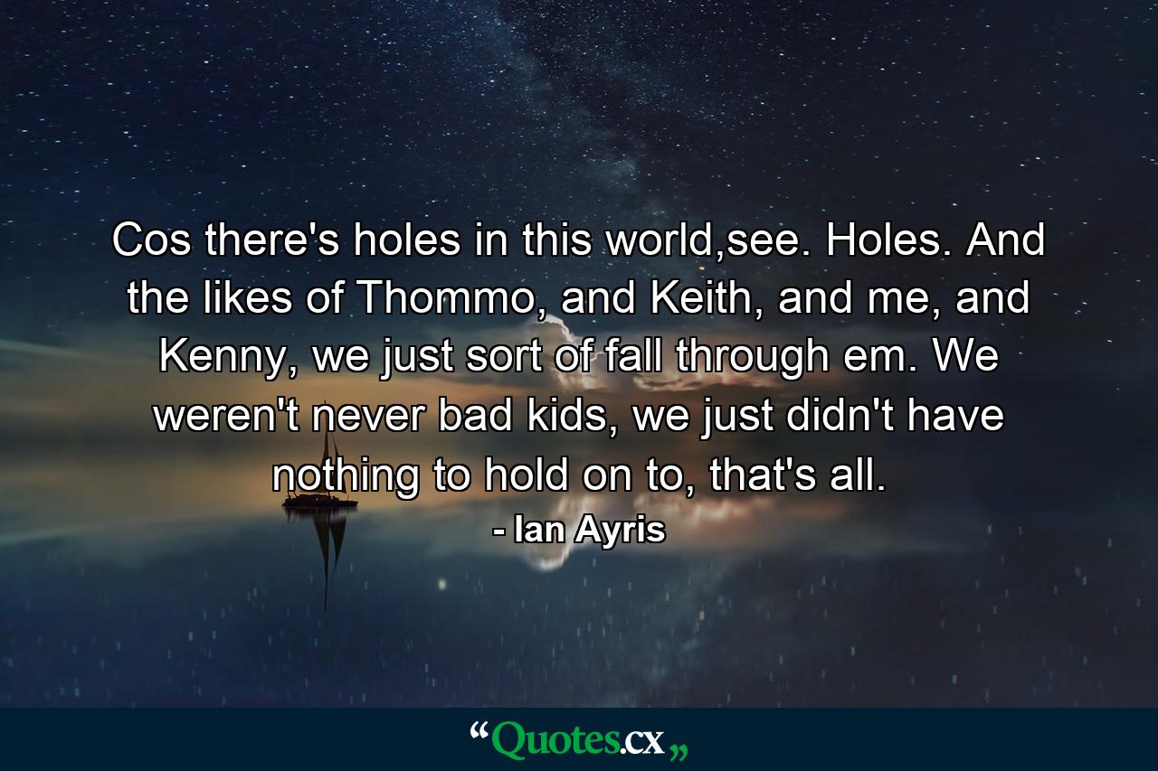 Cos there's holes in this world,see. Holes. And the likes of Thommo, and Keith, and me, and Kenny, we just sort of fall through em. We weren't never bad kids, we just didn't have nothing to hold on to, that's all. - Quote by Ian Ayris