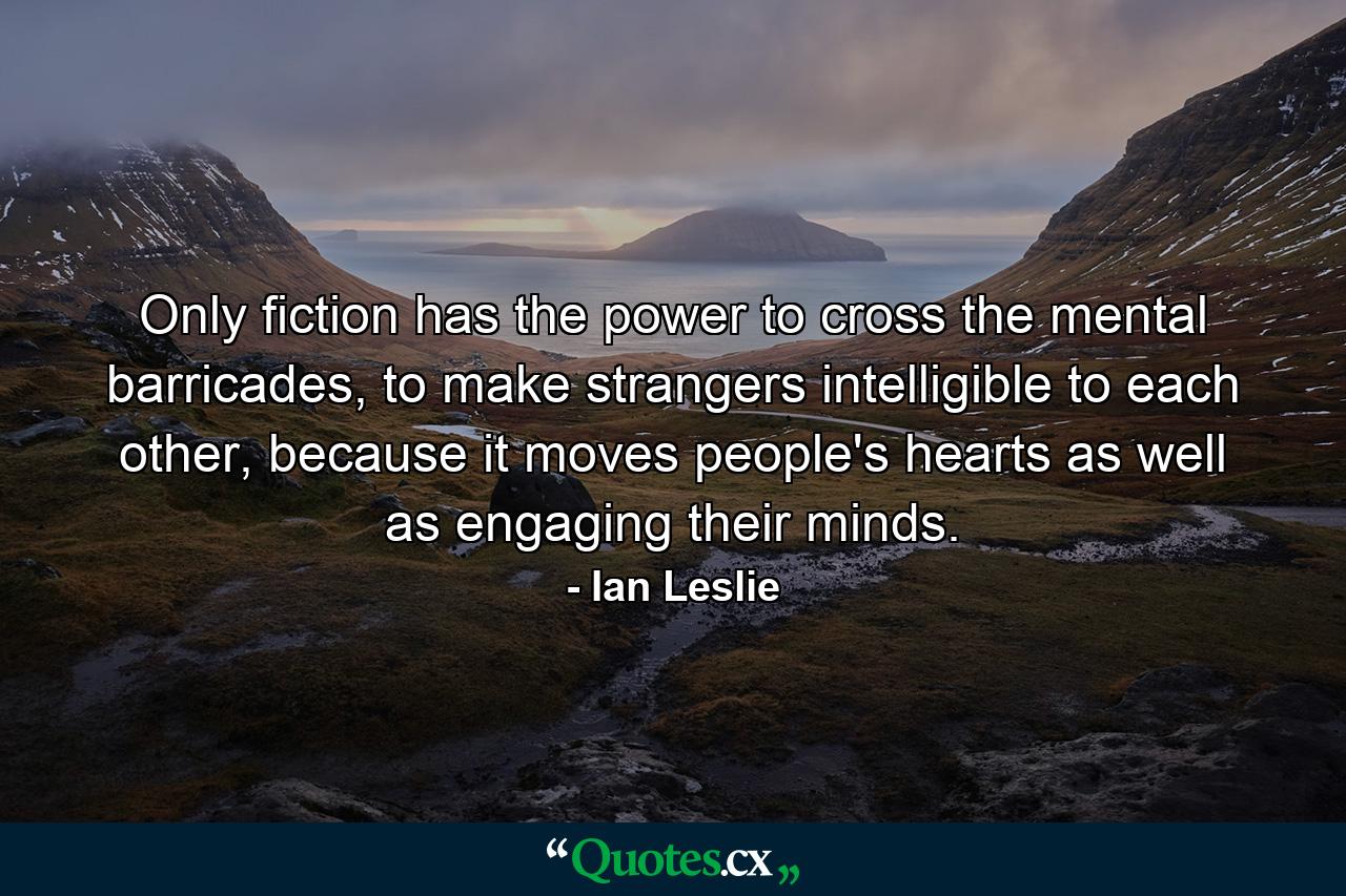 Only fiction has the power to cross the mental barricades, to make strangers intelligible to each other, because it moves people's hearts as well as engaging their minds. - Quote by Ian Leslie