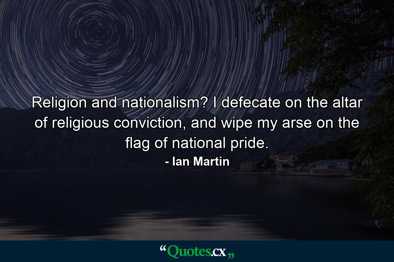 Religion and nationalism? I defecate on the altar of religious conviction, and wipe my arse on the flag of national pride. - Quote by Ian Martin