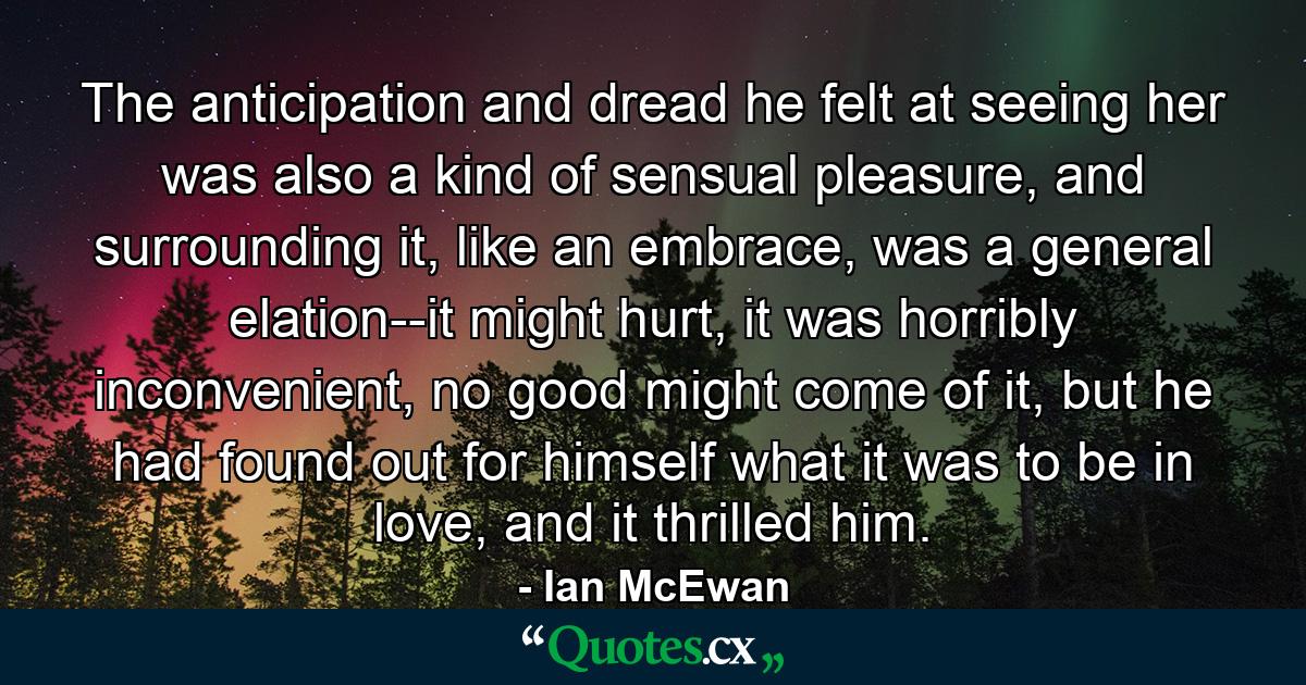 The anticipation and dread he felt at seeing her was also a kind of sensual pleasure, and surrounding it, like an embrace, was a general elation--it might hurt, it was horribly inconvenient, no good might come of it, but he had found out for himself what it was to be in love, and it thrilled him. - Quote by Ian McEwan