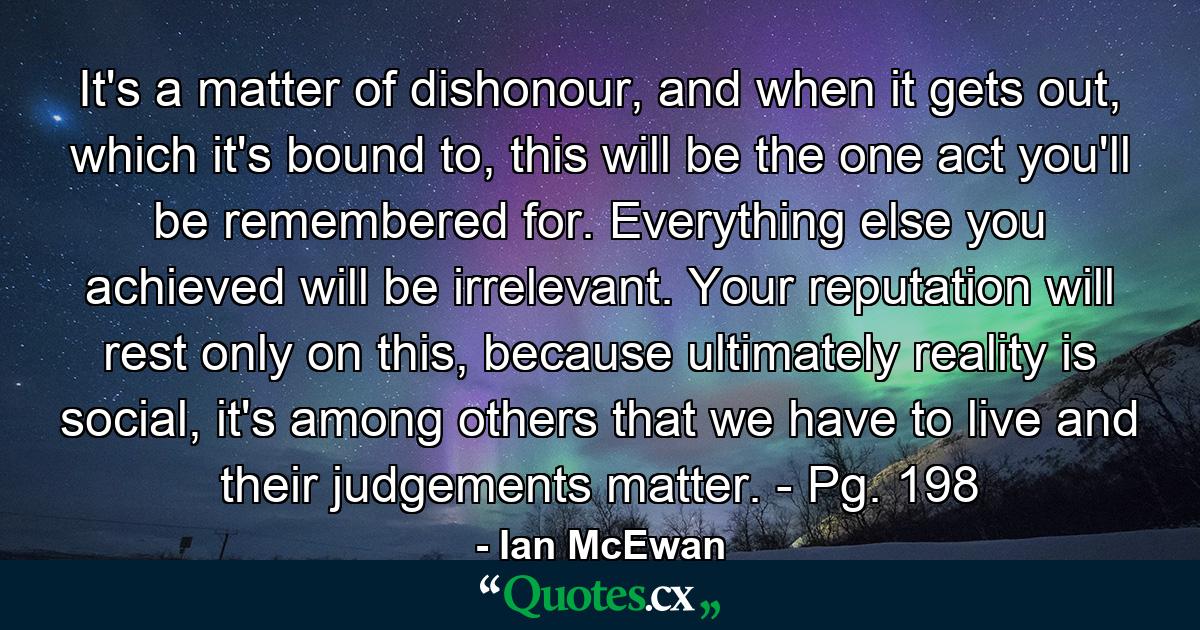 It's a matter of dishonour, and when it gets out, which it's bound to, this will be the one act you'll be remembered for. Everything else you achieved will be irrelevant. Your reputation will rest only on this, because ultimately reality is social, it's among others that we have to live and their judgements matter. - Pg. 198 - Quote by Ian McEwan