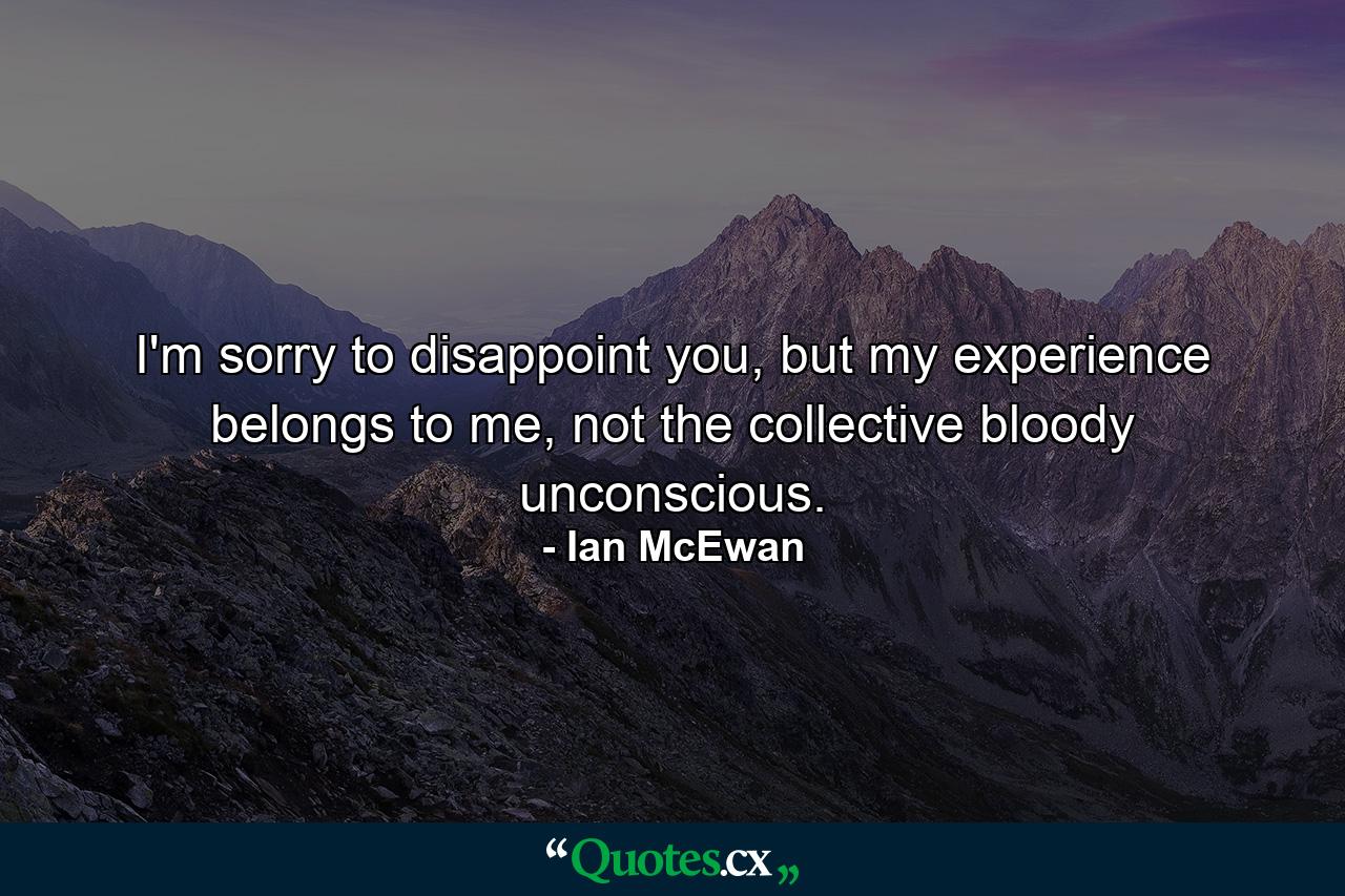 I'm sorry to disappoint you, but my experience belongs to me, not the collective bloody unconscious. - Quote by Ian McEwan