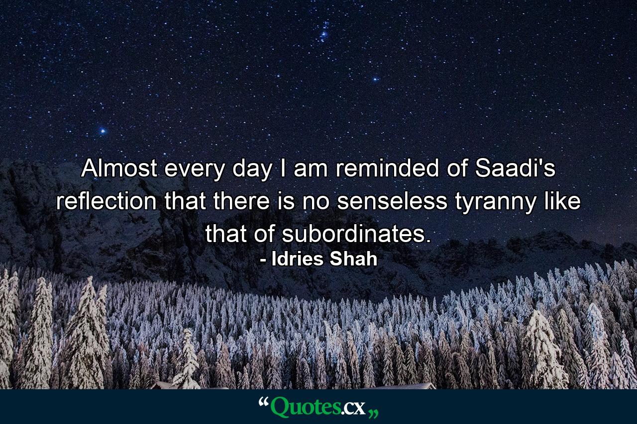 Almost every day I am reminded of Saadi's reflection that there is no senseless tyranny like that of subordinates. - Quote by Idries Shah