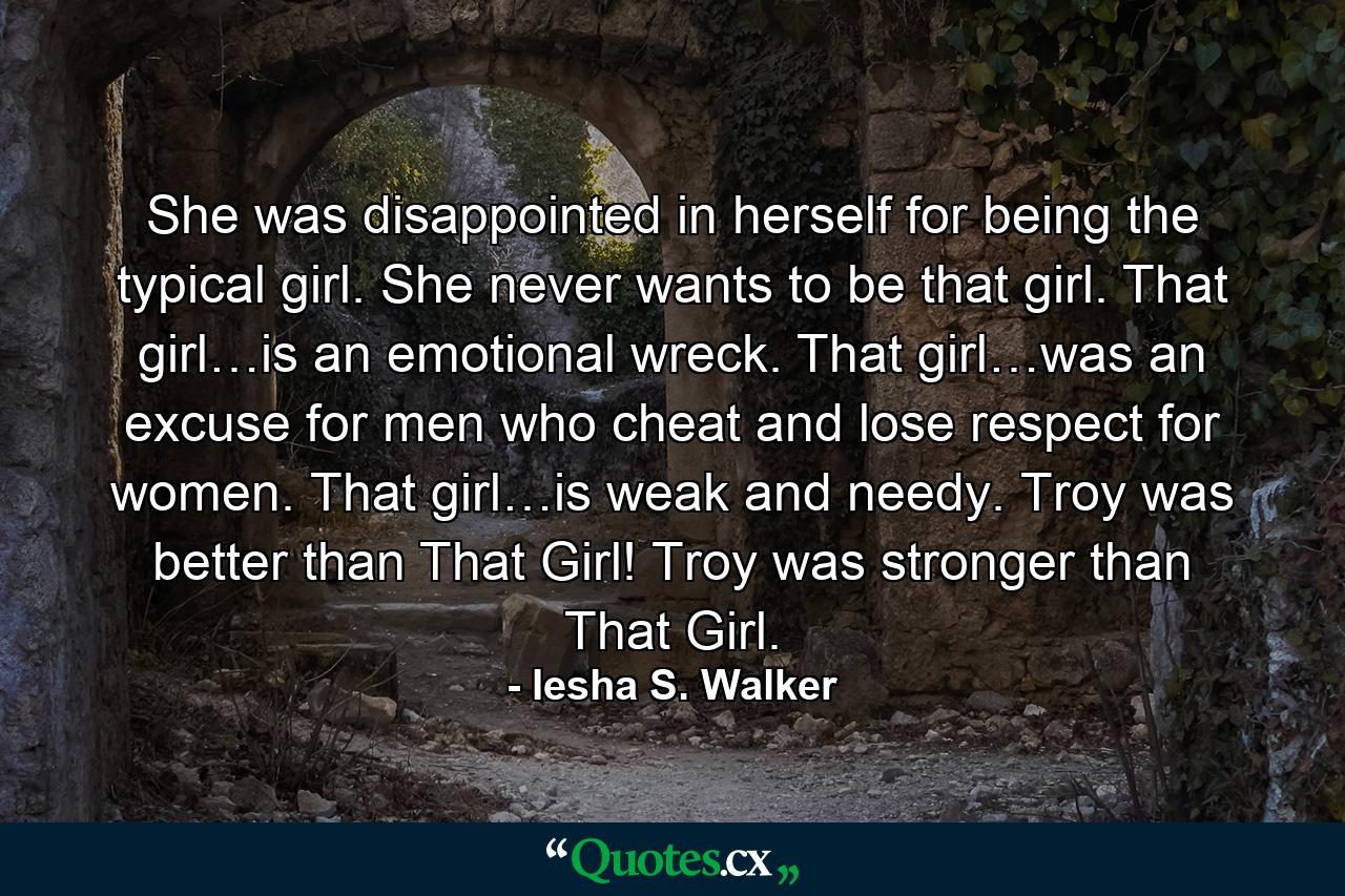 She was disappointed in herself for being the typical girl. She never wants to be that girl. That girl…is an emotional wreck. That girl…was an excuse for men who cheat and lose respect for women. That girl…is weak and needy. Troy was better than That Girl! Troy was stronger than That Girl. - Quote by Iesha S. Walker