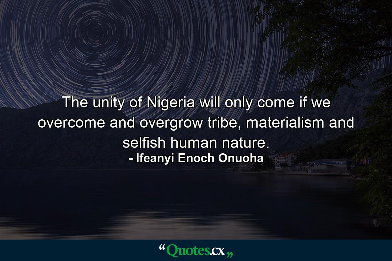 The unity of Nigeria will only come if we overcome and overgrow tribe, materialism and selfish human nature. - Quote by Ifeanyi Enoch Onuoha