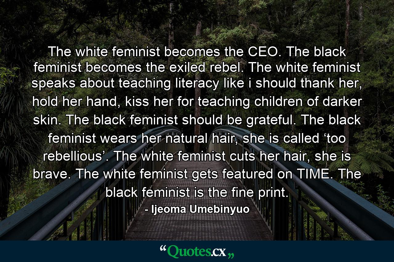 The white feminist becomes the CEO. The black feminist becomes the exiled rebel. The white feminist speaks about teaching literacy like i should thank her, hold her hand, kiss her for teaching children of darker skin. The black feminist should be grateful. The black feminist wears her natural hair, she is called ‘too rebellious’. The white feminist cuts her hair, she is brave. The white feminist gets featured on TIME. The black feminist is the fine print. - Quote by Ijeoma Umebinyuo