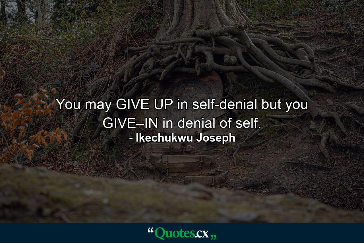 You may GIVE UP in self-denial but you GIVE–IN in denial of self. - Quote by Ikechukwu Joseph