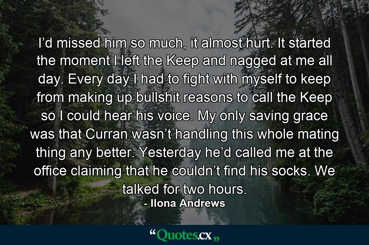 I’d missed him so much, it almost hurt. It started the moment I left the Keep and nagged at me all day. Every day I had to fight with myself to keep from making up bullshit reasons to call the Keep so I could hear his voice. My only saving grace was that Curran wasn’t handling this whole mating thing any better. Yesterday he’d called me at the office claiming that he couldn’t find his socks. We talked for two hours. - Quote by Ilona Andrews