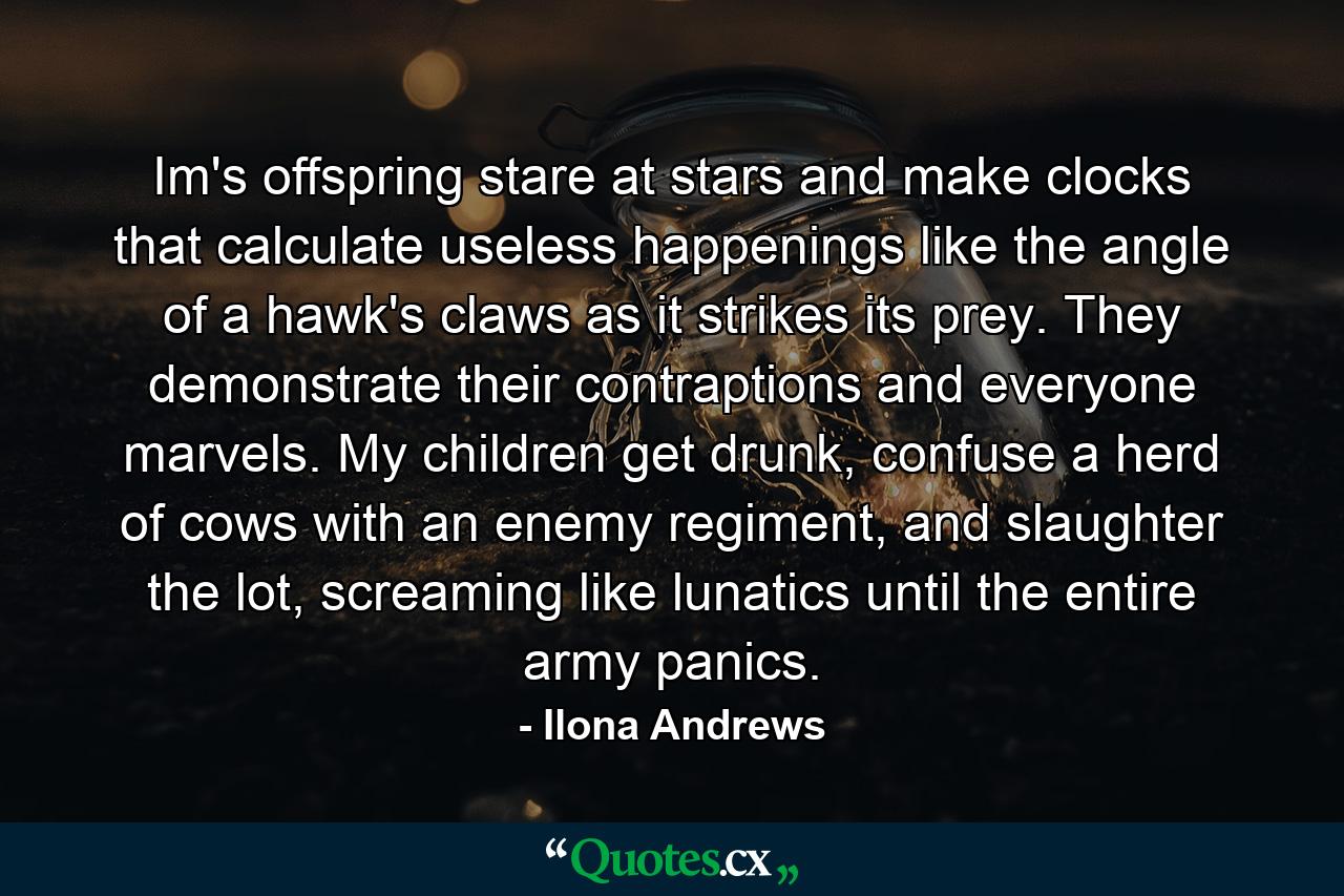 Im's offspring stare at stars and make clocks that calculate useless happenings like the angle of a hawk's claws as it strikes its prey. They demonstrate their contraptions and everyone marvels. My children get drunk, confuse a herd of cows with an enemy regiment, and slaughter the lot, screaming like lunatics until the entire army panics. - Quote by Ilona Andrews