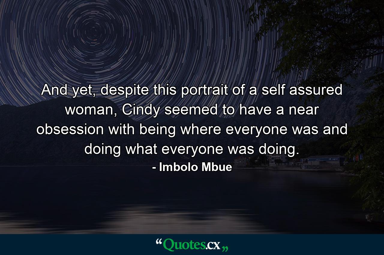 And yet, despite this portrait of a self assured woman, Cindy seemed to have a near obsession with being where everyone was and doing what everyone was doing. - Quote by Imbolo Mbue