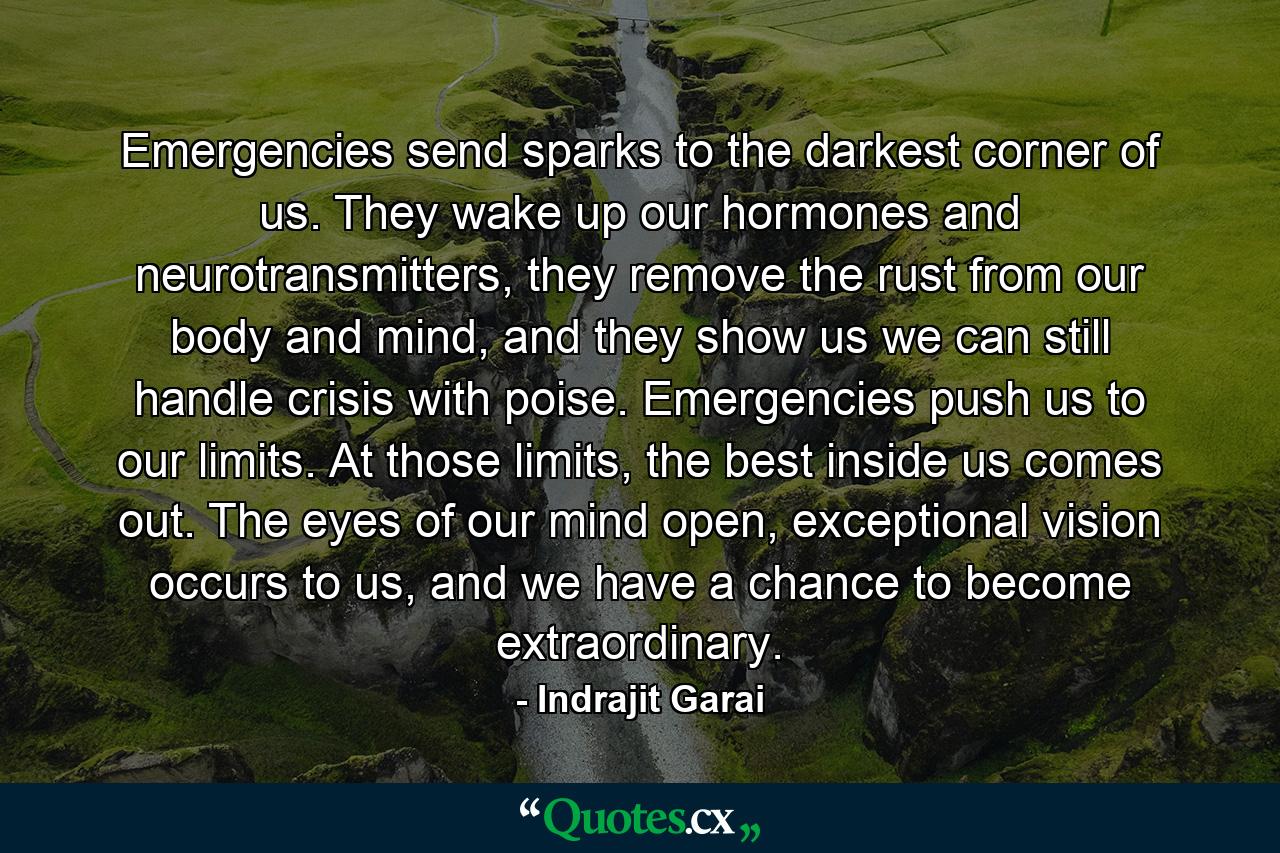 Emergencies send sparks to the darkest corner of us. They wake up our hormones and neurotransmitters, they remove the rust from our body and mind, and they show us we can still handle crisis with poise. Emergencies push us to our limits. At those limits, the best inside us comes out. The eyes of our mind open, exceptional vision occurs to us, and we have a chance to become extraordinary. - Quote by Indrajit Garai