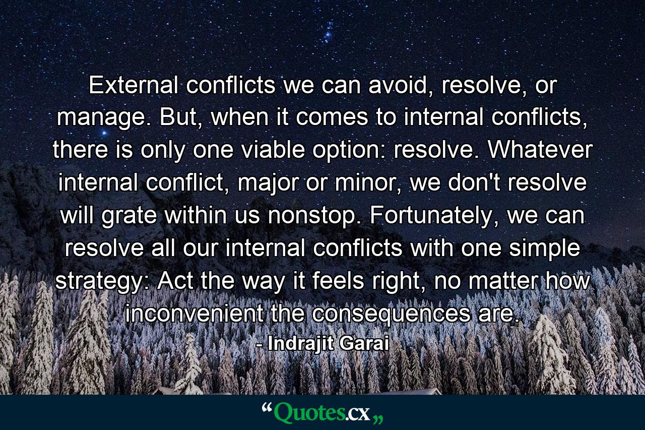 External conflicts we can avoid, resolve, or manage. But, when it comes to internal conflicts, there is only one viable option: resolve. Whatever internal conflict, major or minor, we don't resolve will grate within us nonstop. Fortunately, we can resolve all our internal conflicts with one simple strategy: Act the way it feels right, no matter how inconvenient the consequences are. - Quote by Indrajit Garai