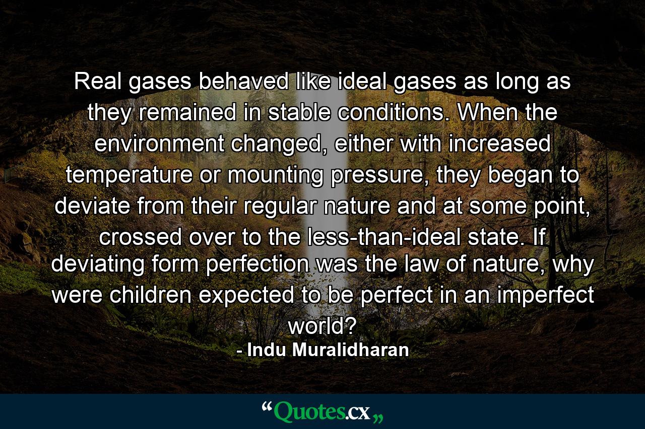 Real gases behaved like ideal gases as long as they remained in stable conditions. When the environment changed, either with increased temperature or mounting pressure, they began to deviate from their regular nature and at some point, crossed over to the less-than-ideal state. If deviating form perfection was the law of nature, why were children expected to be perfect in an imperfect world? - Quote by Indu Muralidharan