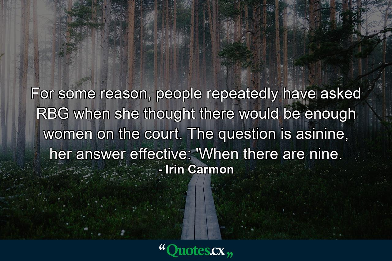 For some reason, people repeatedly have asked RBG when she thought there would be enough women on the court. The question is asinine, her answer effective: 'When there are nine. - Quote by Irin Carmon