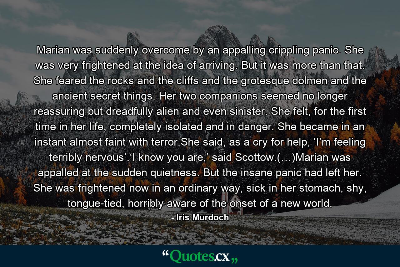 Marian was suddenly overcome by an appalling crippling panic. She was very frightened at the idea of arriving. But it was more than that. She feared the rocks and the cliffs and the grotesque dolmen and the ancient secret things. Her two companions seemed no longer reassuring but dreadfully alien and even sinister. She felt, for the first time in her life, completely isolated and in danger. She became in an instant almost faint with terror.She said, as a cry for help, ‘I’m feeling terribly nervous’.‘I know you are,’ said Scottow.(…)Marian was appalled at the sudden quietness. But the insane panic had left her. She was frightened now in an ordinary way, sick in her stomach, shy, tongue-tied, horribly aware of the onset of a new world. - Quote by Iris Murdoch