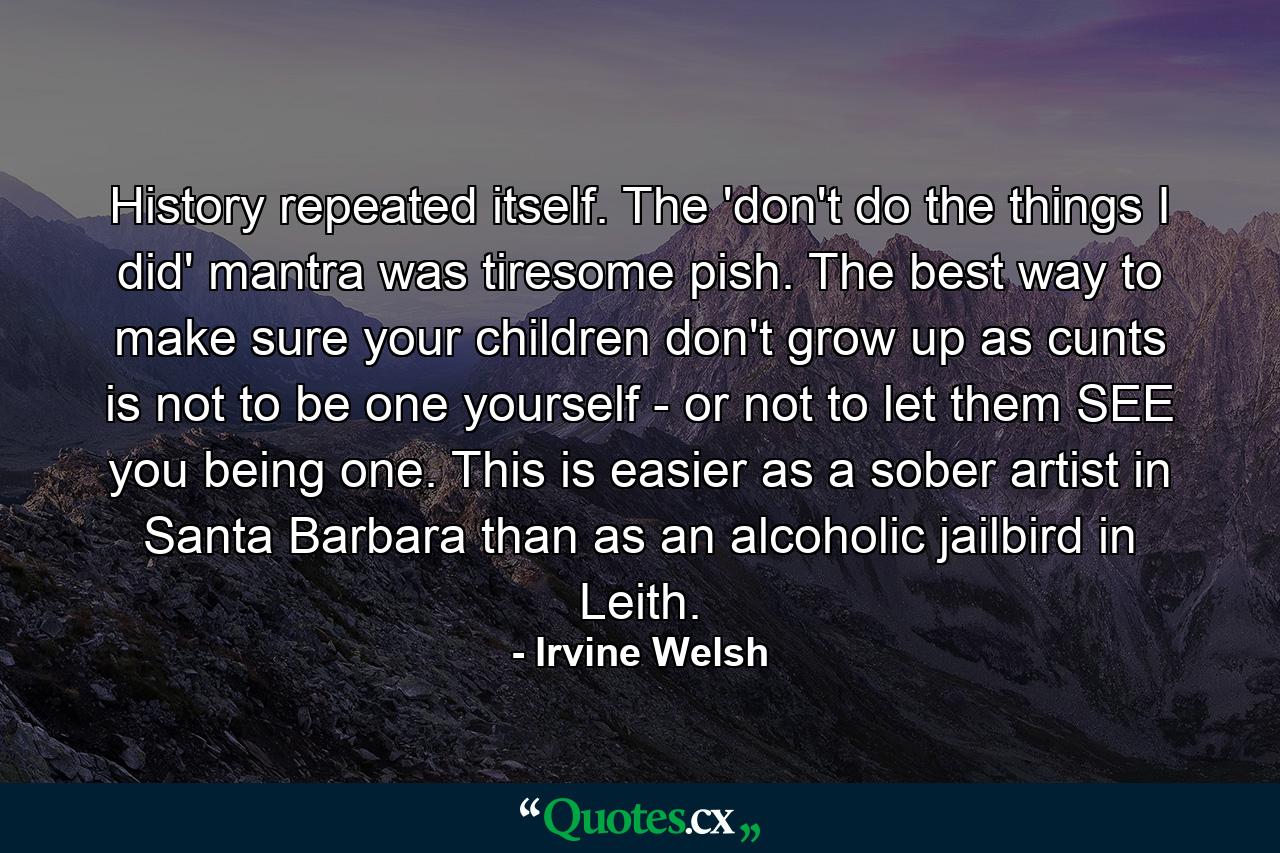 History repeated itself. The 'don't do the things I did' mantra was tiresome pish. The best way to make sure your children don't grow up as cunts is not to be one yourself - or not to let them SEE you being one. This is easier as a sober artist in Santa Barbara than as an alcoholic jailbird in Leith. - Quote by Irvine Welsh