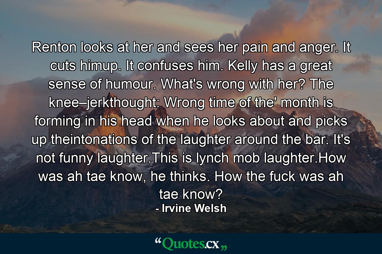 Renton looks at her and sees her pain and anger. It cuts himup. It confuses him. Kelly has a great sense of humour. What's wrong with her? The knee–jerkthought: Wrong time of the' month is forming in his head when he looks about and picks up theintonations of the laughter around the bar. It's not funny laughter.This is lynch mob laughter.How was ah tae know, he thinks. How the fuck was ah tae know? - Quote by Irvine Welsh