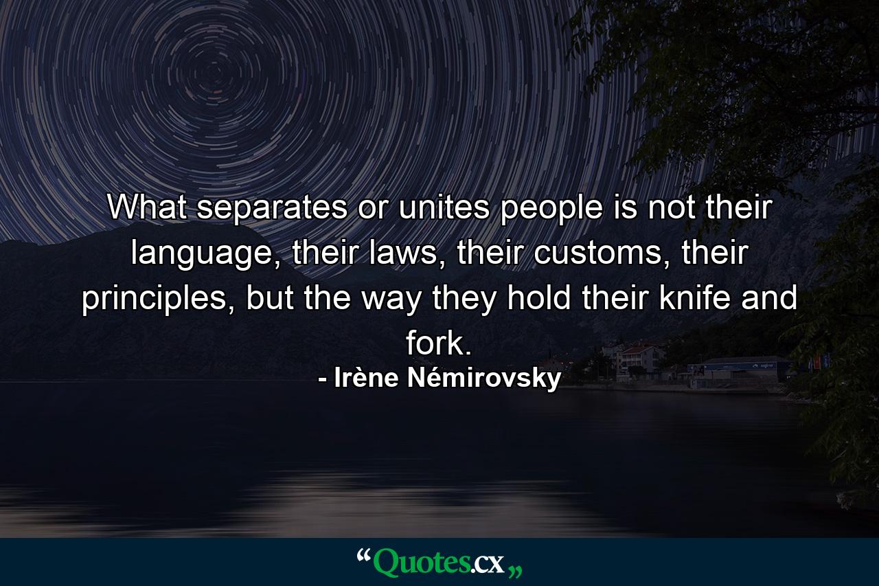 What separates or unites people is not their language, their laws, their customs, their principles, but the way they hold their knife and fork. - Quote by Irène Némirovsky