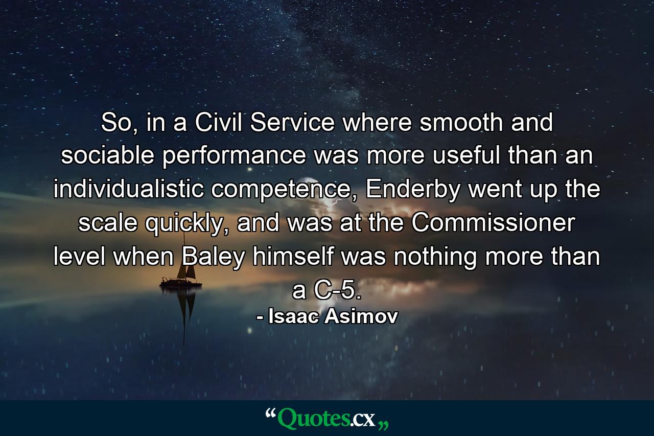 So, in a Civil Service where smooth and sociable performance was more useful than an individualistic competence, Enderby went up the scale quickly, and was at the Commissioner level when Baley himself was nothing more than a C-5. - Quote by Isaac Asimov