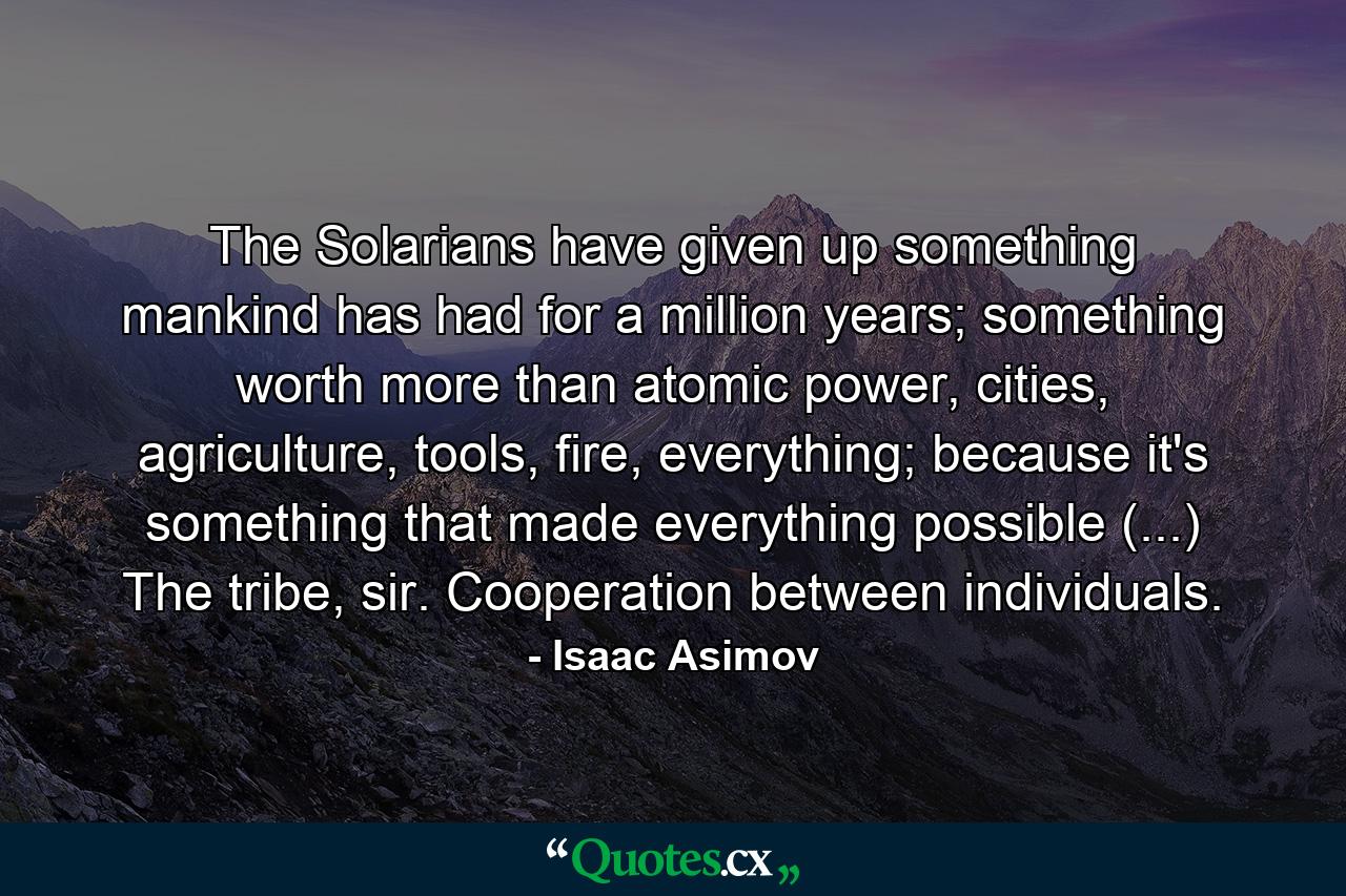 The Solarians have given up something mankind has had for a million years; something worth more than atomic power, cities, agriculture, tools, fire, everything; because it's something that made everything possible (...) The tribe, sir. Cooperation between individuals. - Quote by Isaac Asimov