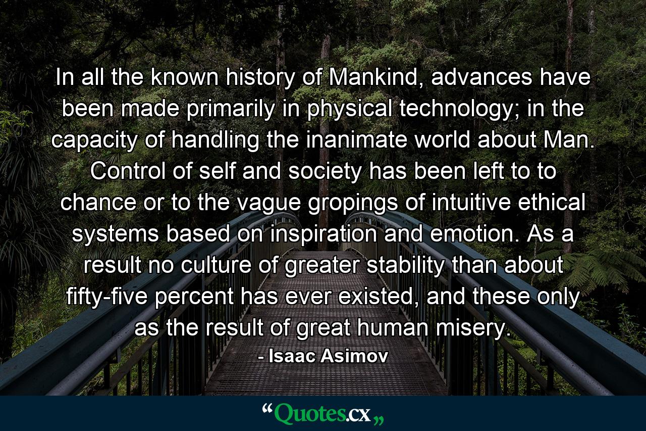 In all the known history of Mankind, advances have been made primarily in physical technology; in the capacity of handling the inanimate world about Man. Control of self and society has been left to to chance or to the vague gropings of intuitive ethical systems based on inspiration and emotion. As a result no culture of greater stability than about fifty-five percent has ever existed, and these only as the result of great human misery. - Quote by Isaac Asimov