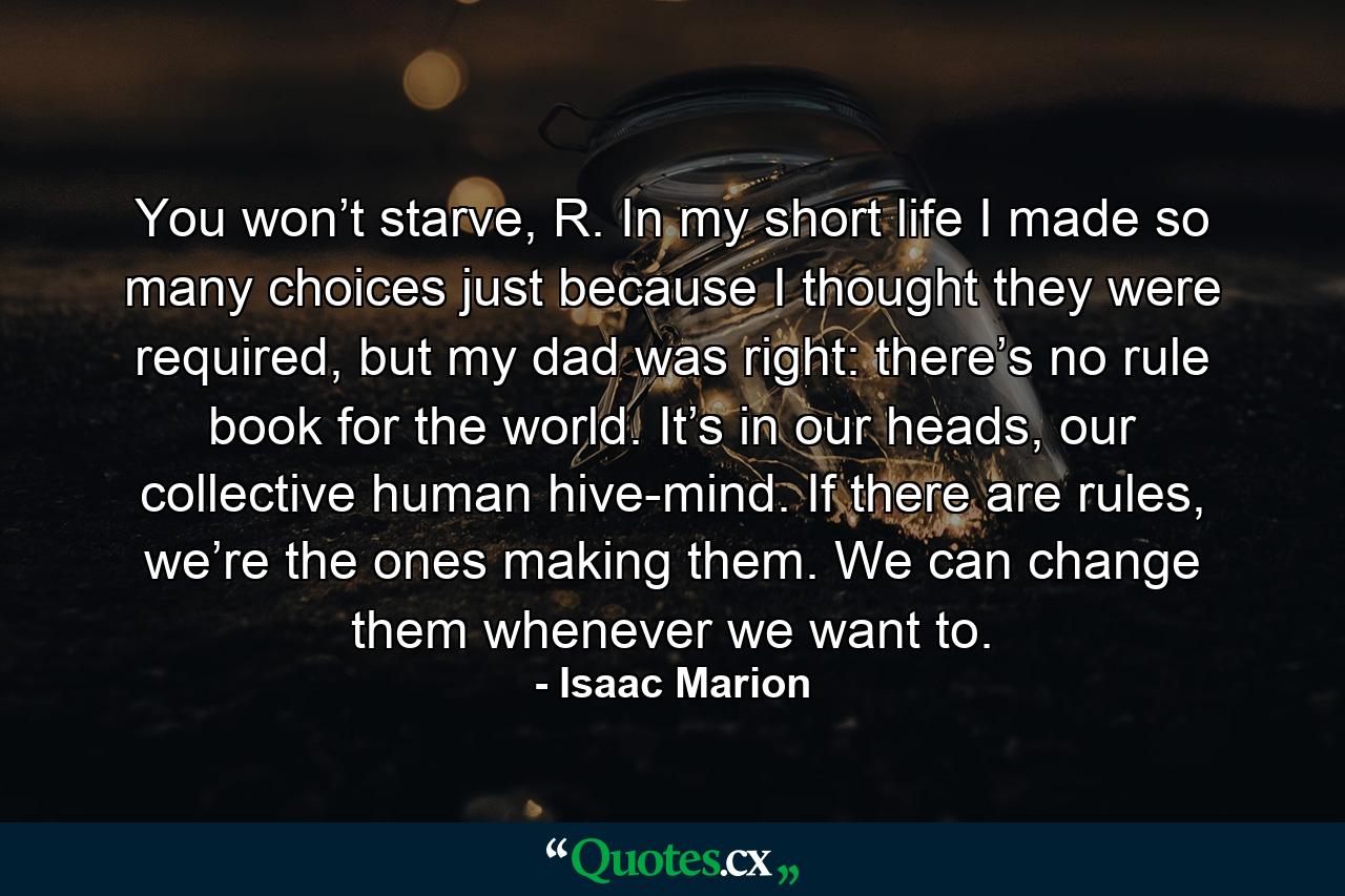 You won’t starve, R. In my short life I made so many choices just because I thought they were required, but my dad was right: there’s no rule book for the world. It’s in our heads, our collective human hive-mind. If there are rules, we’re the ones making them. We can change them whenever we want to. - Quote by Isaac Marion