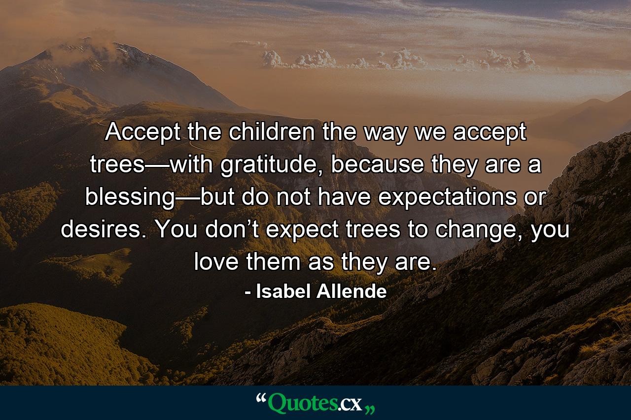 Accept the children the way we accept trees—with gratitude, because they are a blessing—but do not have expectations or desires. You don’t expect trees to change, you love them as they are. - Quote by Isabel Allende