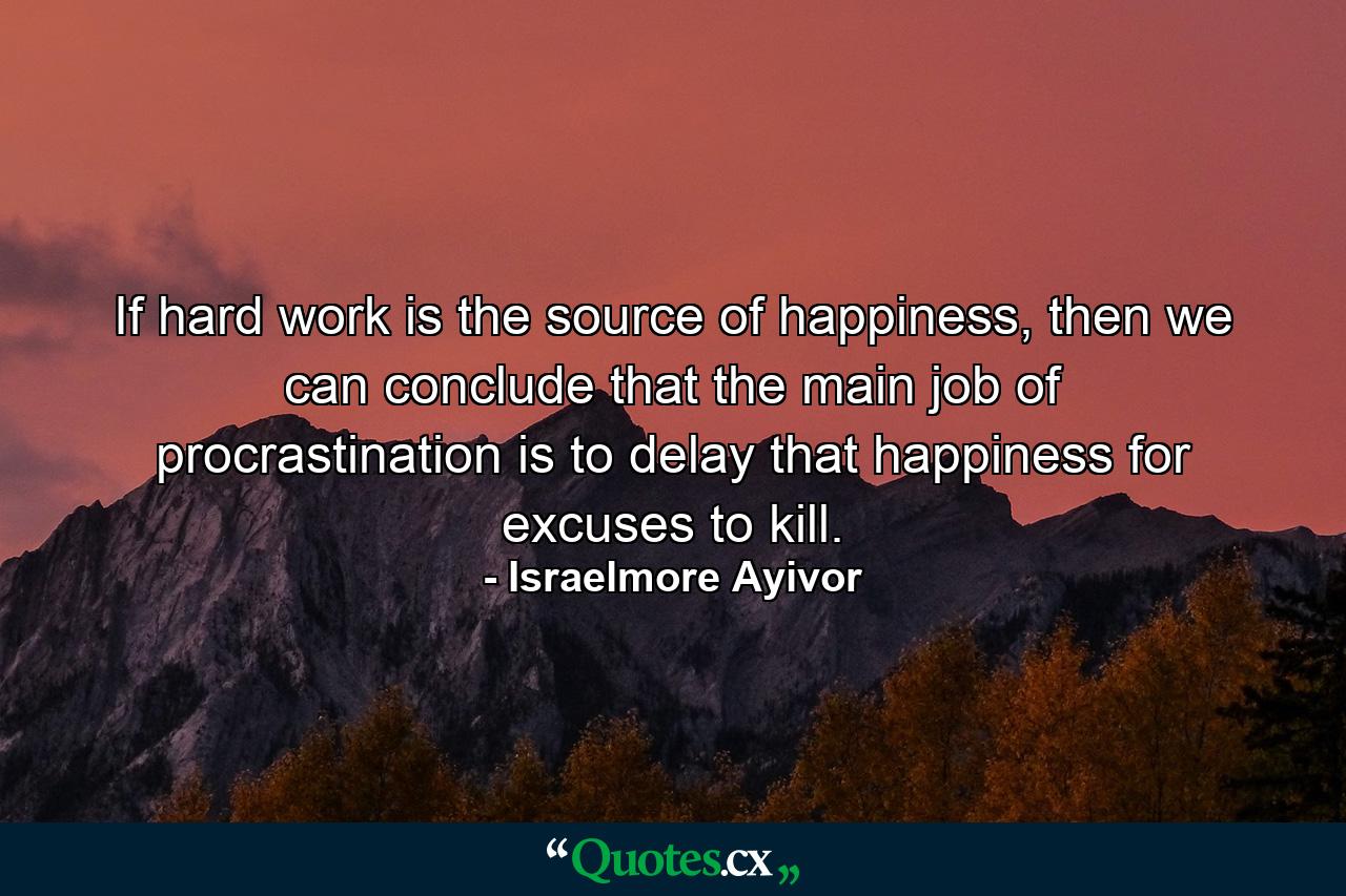 If hard work is the source of happiness, then we can conclude that the main job of procrastination is to delay that happiness for excuses to kill. - Quote by Israelmore Ayivor