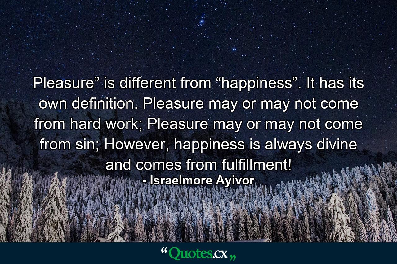 Pleasure” is different from “happiness”. It has its own definition. Pleasure may or may not come from hard work; Pleasure may or may not come from sin; However, happiness is always divine and comes from fulfillment! - Quote by Israelmore Ayivor